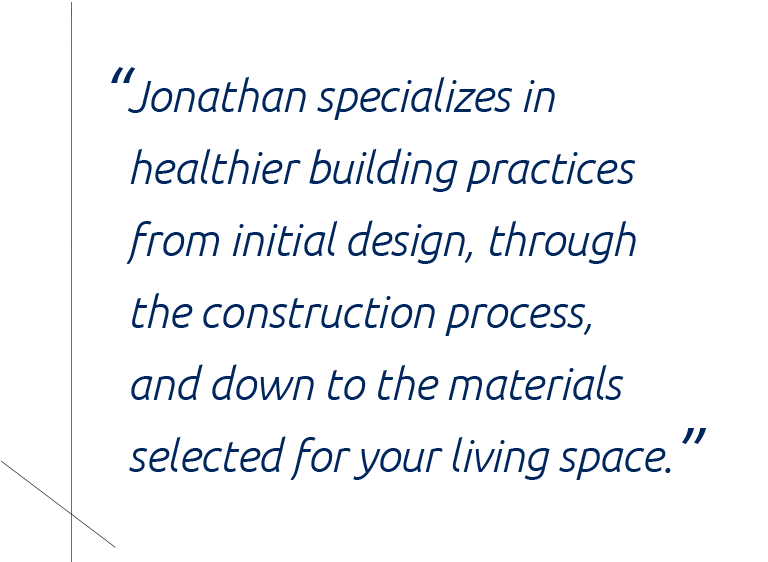 quote_jonathan “Jonathan specializes in implementing healthier building practices from initial design, through the construction process, and down to the materials selected for your living space.”